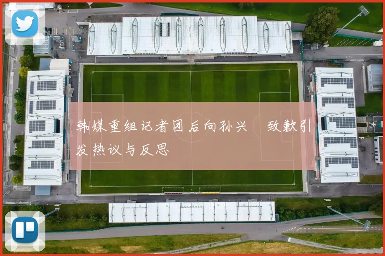 韩媒重组记者团后向孙兴慜致歉引发热议与反思