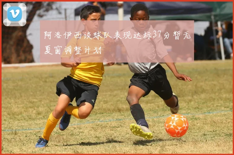 阿洛伊西谈球队表现达标37分暂无夏窗调整计划