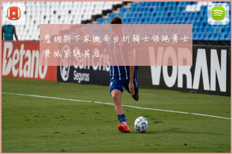 詹姆斯下家概率分析骑士领跑勇士费城紧随其后