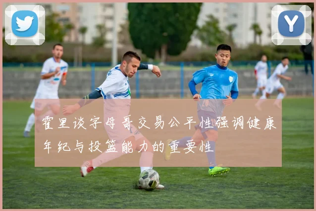 霍里谈字母哥交易公平性强调健康年纪与投篮能力的重要性