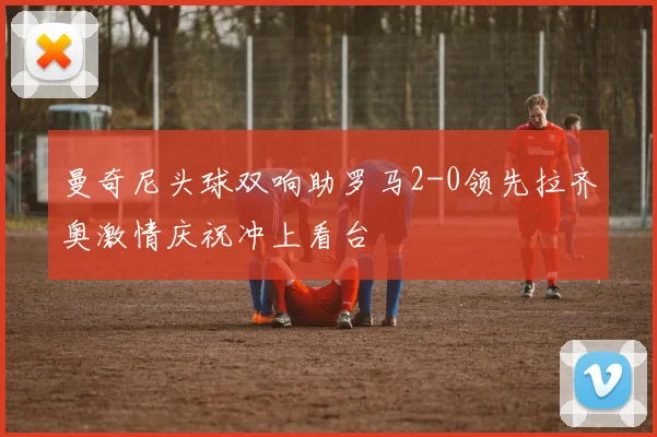 曼奇尼头球双响助罗马2-0领先拉齐奥激情庆祝冲上看台