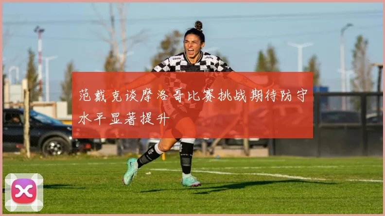 范戴克谈摩洛哥比赛挑战期待防守水平显著提升