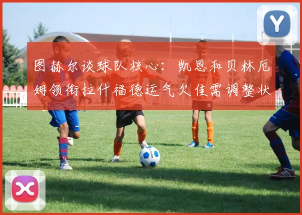 图赫尔谈球队核心：凯恩和贝林厄姆领衔拉什福德运气欠佳需调整状态