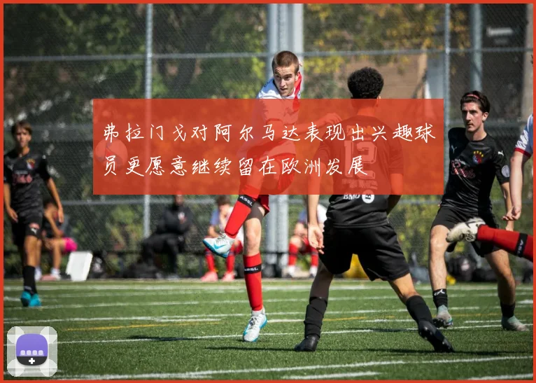 弗拉门戈对阿尔马达表现出兴趣球员更愿意继续留在欧洲发展