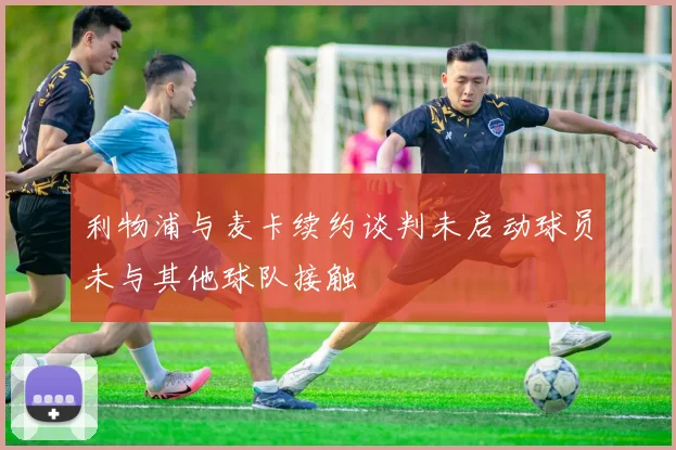 利物浦与麦卡续约谈判未启动球员未与其他球队接触