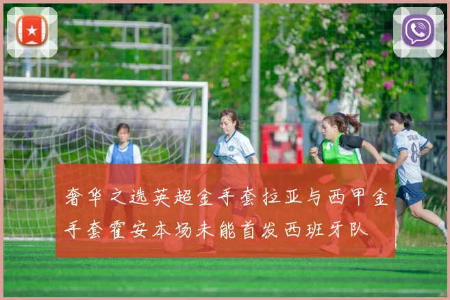 奢华之选英超金手套拉亚与西甲金手套霍安本场未能首发西班牙队