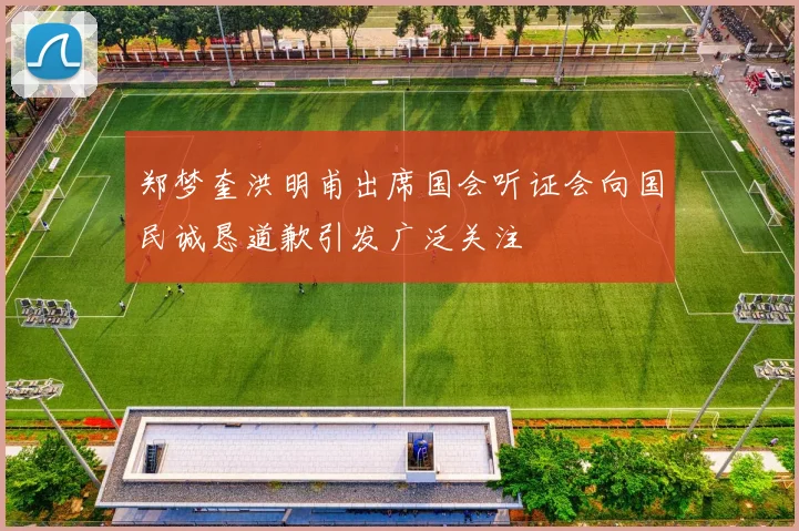 郑梦奎洪明甫出席国会听证会向国民诚恳道歉引发广泛关注