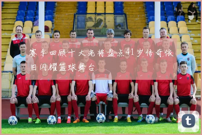赛季回顾十大老将盘点41岁传奇依旧闪耀篮球舞台