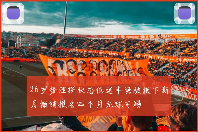 26岁努涅斯状态低迷半场被换下新月撤销报名四个月无球可踢