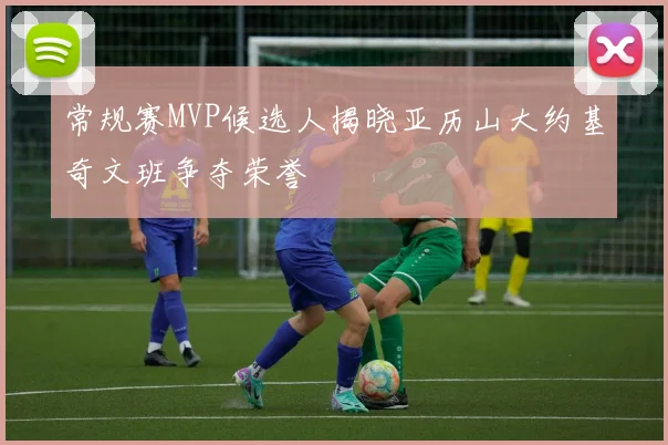 常规赛MVP候选人揭晓亚历山大约基奇文班争夺荣誉