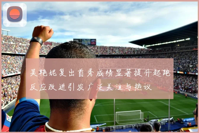 吴艳妮复出首秀成绩显著提升起跑反应改进引发广泛关注与热议