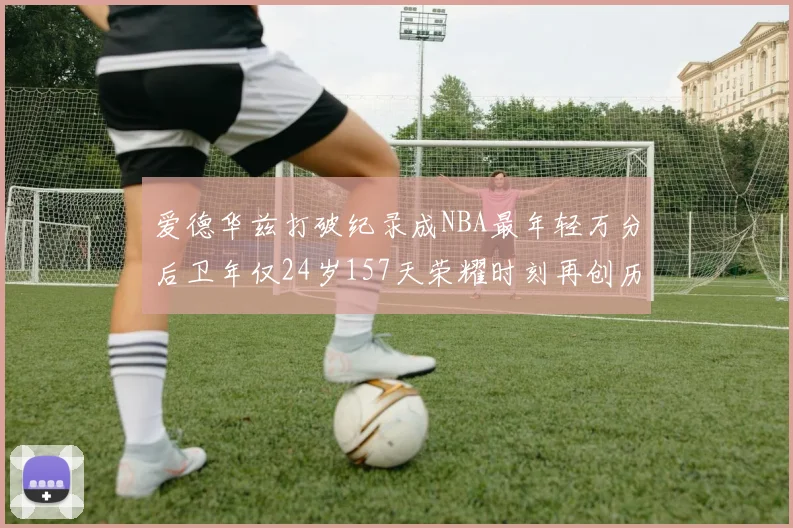 爱德华兹打破纪录成NBA最年轻万分后卫年仅24岁157天荣耀时刻再创历史