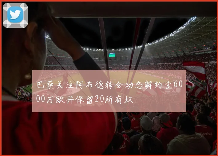 巴萨关注阿布德转会动态解约金6000万欧并保留20所有权