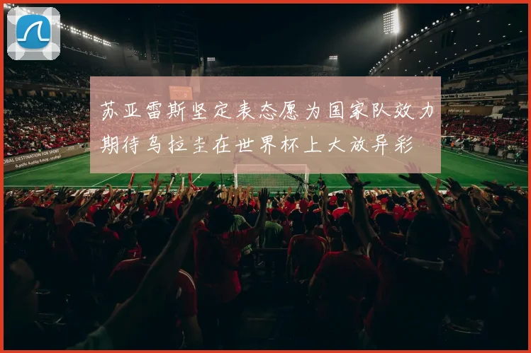 苏亚雷斯坚定表态愿为国家队效力期待乌拉圭在世界杯上大放异彩