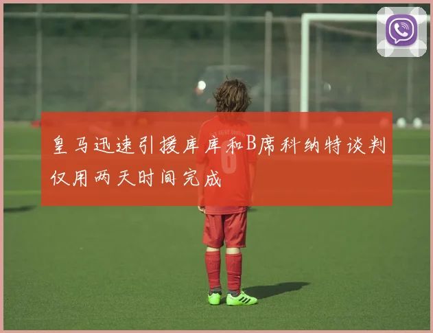 皇马迅速引援库库和B席科纳特谈判仅用两天时间完成