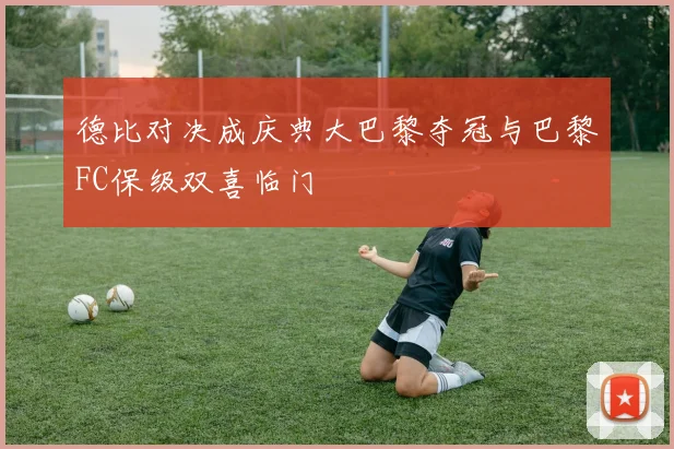 德比对决成庆典大巴黎夺冠与巴黎FC保级双喜临门