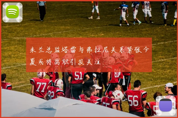米兰总监塔雷与弗拉尼关系紧张今夏或将离职引发关注