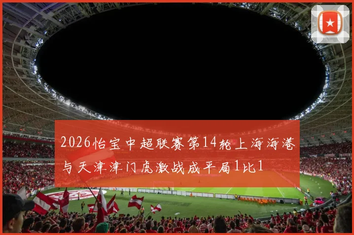 2026怡宝中超联赛第14轮上海海港与天津津门虎激战成平局1比1