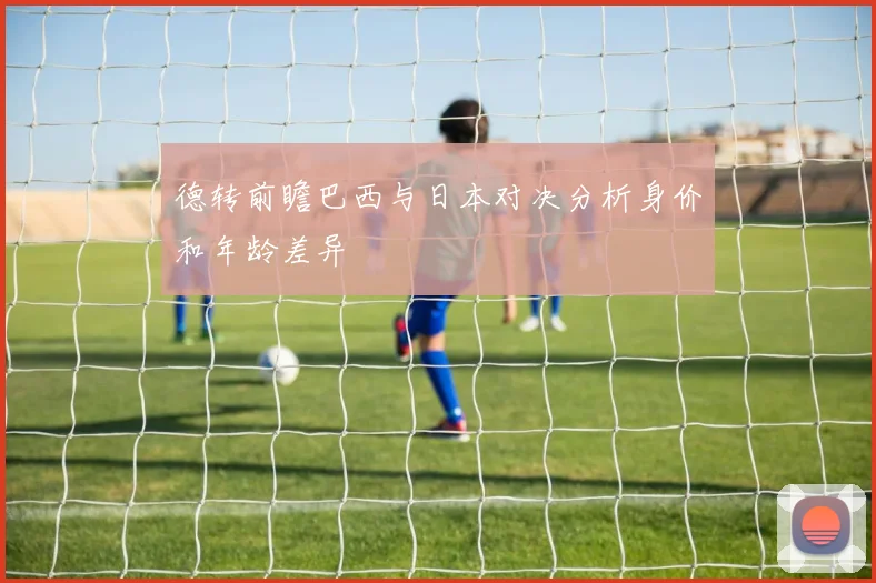 德转前瞻巴西与日本对决分析身价和年龄差异