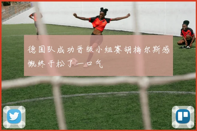 德国队成功晋级小组赛胡梅尔斯感慨终于松了一口气