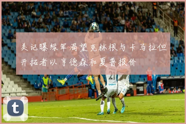 美记曝绿军渴望克林根与卡马拉但开拓者以亨德森和夏普报价