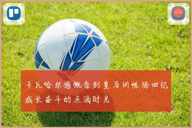 卡瓦哈尔感慨告别皇马训练场回忆成长奋斗的点滴时光