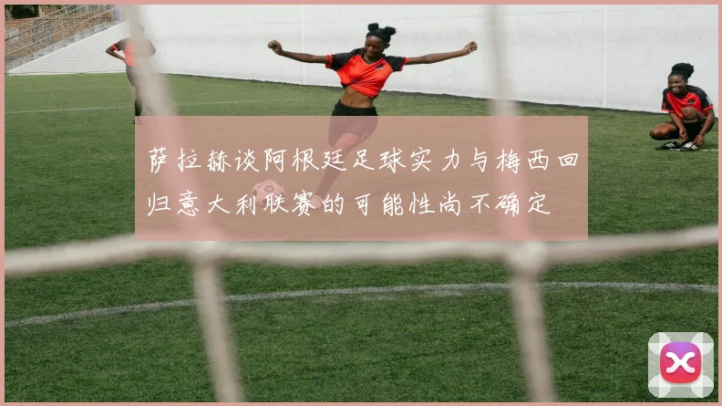 萨拉赫谈阿根廷足球实力与梅西回归意大利联赛的可能性尚不确定