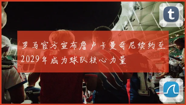 罗马官方宣布詹卢卡曼奇尼续约至2029年成为球队核心力量