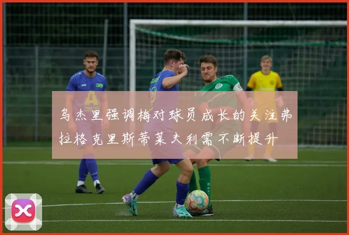 乌杰里强调梅对球员成长的关注弗拉格克里斯蒂莱夫利需不断提升