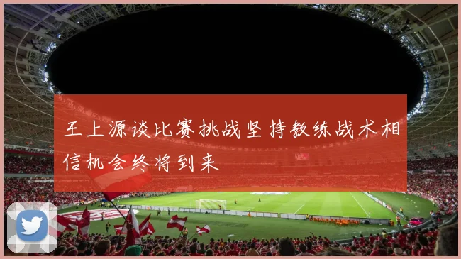 王上源谈比赛挑战坚持教练战术相信机会终将到来