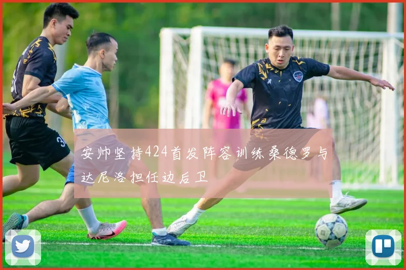 安帅坚持424首发阵容训练桑德罗与达尼洛担任边后卫