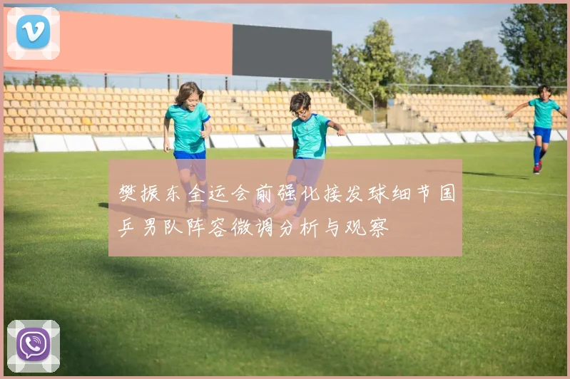 樊振东全运会前强化接发球细节国乒男队阵容微调分析与观察
