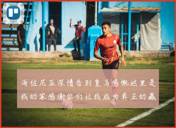 海佐尼亚深情告别皇马感慨这里是我的家感谢你们让我成为真正的赢家